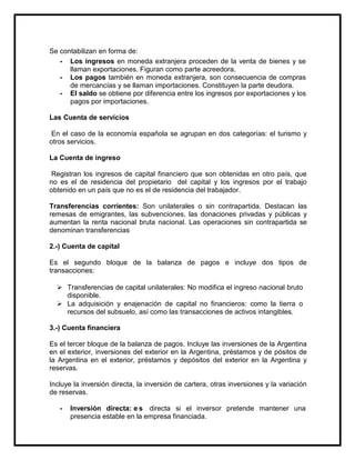 Se contabilizan en forma de:
- Los ingresos en moneda extranjera proceden de la venta de bienes y se
llaman exportaciones. Figuran como parte acreedora.
- Los pagos también en moneda extranjera, son consecuencia de compras
de mercancías y se llaman importaciones. Constituyen la parte deudora.
- El saldo se obtiene por diferencia entre los ingresos por exportaciones y los
pagos por importaciones.
Las Cuenta de servicios
En el caso de la economía española se agrupan en dos categorías: el turismo y
otros servicios.
La Cuenta de ingreso
Registran los ingresos de capital financiero que son obtenidas en otro país, que
no es el de residencia del propietario del capital y los ingresos por el trabajo
obtenido en un país que no es el de residencia del trabajador.
Transferencias corrientes: Son unilaterales o sin contrapartida. Destacan las
remesas de emigrantes, las subvenciones, las donaciones privadas y públicas y
aumentan la renta nacional bruta nacional. Las operaciones sin contrapartida se
denominan transferencias
2.-) Cuenta de capital
Es el segundo bloque de la balanza de pagos e incluye dos tipos de
transacciones:
 Transferencias de capital unilaterales: No modifica el ingreso nacional bruto
disponible.
 La adquisición y enajenación de capital no financieros: como la tierra o
recursos del subsuelo, así como las transacciones de activos intangibles.
3.-) Cuenta financiera
Es el tercer bloque de la balanza de pagos. Incluye las inversiones de la Argentina
en el exterior, inversiones del exterior en la Argentina, préstamos y de pósitos de
la Argentina en el exterior, préstamos y depósitos del exterior en la Argentina y
reservas.
Incluye la inversión directa, la inversión de cartera, otras inversiones y la variación
de reservas.
-

Inversión directa: e s directa si el inversor pretende mantener una
presencia estable en la empresa financiada.

 