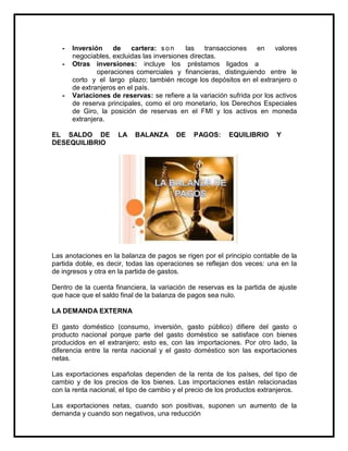 -

-

Inversión
de
cartera: s o n
las
transacciones
en
valores
negociables, excluidas las inversiones directas.
Otras inversiones: incluye los préstamos ligados a
operaciones comerciales y financieras, distinguiendo entre le
corto y el largo plazo; también recoge los depósitos en el extranjero o
de extranjeros en el país.
Variaciones de reservas: se refiere a la variación sufrida por los activos
de reserva principales, como el oro monetario, los Derechos Especiales
de Giro, la posición de reservas en el FMI y los activos en moneda
extranjera.

EL SALDO DE
DESEQUILIBRIO

LA

BALANZA

DE

PAGOS:

EQUILIBRIO

Y

Las anotaciones en la balanza de pagos se rigen por el principio contable de la
partida doble, es decir, todas las operaciones se reflejan dos veces: una en la
de ingresos y otra en la partida de gastos.
Dentro de la cuenta financiera, la variación de reservas es la partida de ajuste
que hace que el saldo final de la balanza de pagos sea nulo.
LA DEMANDA EXTERNA
El gasto doméstico (consumo, inversión, gasto público) difiere del gasto o
producto nacional porque parte del gasto doméstico se satisface con bienes
producidos en el extranjero; esto es, con las importaciones. Por otro lado, la
diferencia entre la renta nacional y el gasto doméstico son las exportaciones
netas.
Las exportaciones españolas dependen de la renta de los países, del tipo de
cambio y de los precios de los bienes. Las importaciones están relacionadas
con la renta nacional, el tipo de cambio y el precio de los productos extranjeros.
Las exportaciones netas, cuando son positivas, suponen un aumento de la
demanda y cuando son negativos, una reducción

 