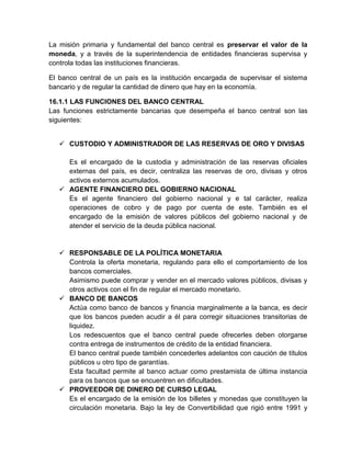 La misión primaria y fundamental del banco central es preservar el valor de la
moneda, y a través de la superintendencia de entidades financieras supervisa y
controla todas las instituciones financieras.
El banco central de un país es la institución encargada de supervisar el sistema
bancario y de regular la cantidad de dinero que hay en la economía.
16.1.1 LAS FUNCIONES DEL BANCO CENTRAL
Las funciones estrictamente bancarias que desempeña el banco central son las
siguientes:
 CUSTODIO Y ADMINISTRADOR DE LAS RESERVAS DE ORO Y DIVISAS
Es el encargado de la custodia y administración de las reservas oficiales
externas del país, es decir, centraliza las reservas de oro, divisas y otros
activos externos acumulados.
 AGENTE FINANCIERO DEL GOBIERNO NACIONAL
Es el agente financiero del gobierno nacional y e tal carácter, realiza
operaciones de cobro y de pago por cuenta de este. También es el
encargado de la emisión de valores públicos del gobierno nacional y de
atender el servicio de la deuda pública nacional.

 RESPONSABLE DE LA POLÍTICA MONETARIA
Controla la oferta monetaria, regulando para ello el comportamiento de los
bancos comerciales.
Asimismo puede comprar y vender en el mercado valores públicos, divisas y
otros activos con el fin de regular el mercado monetario.
 BANCO DE BANCOS
Actúa como banco de bancos y financia marginalmente a la banca, es decir
que los bancos pueden acudir a él para corregir situaciones transitorias de
liquidez.
Los redescuentos que el banco central puede ofrecerles deben otorgarse
contra entrega de instrumentos de crédito de la entidad financiera.
El banco central puede también concederles adelantos con caución de títulos
públicos u otro tipo de garantías.
Esta facultad permite al banco actuar como prestamista de última instancia
para os bancos que se encuentren en dificultades.
 PROVEEDOR DE DINERO DE CURSO LEGAL
Es el encargado de la emisión de los billetes y monedas que constituyen la
circulación monetaria. Bajo la ley de Convertibilidad que rigió entre 1991 y

 