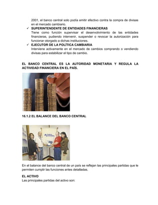 2001, el banco central solo podía emitir efectivo contra la compra de divisas
en el mercado cambiario.
 SUPERINTENDENTE DE ENTIDADES FINANCIERAS
Tiene como función supervisar el desenvolvimiento de las entidades
financieras, pudiendo intervenir, suspender o revocar la autorización para
funcionar otorgado a dichas instituciones.
 EJECUTOR DE LA POLÍTICA CAMBIARIA
Interviene activamente en el mercado de cambios comprando o vendiendo
divisas para estabilizar el tipo de cambio.

EL BANCO CENTRAL ES LA AUTORIDAD MONETARIA Y REGULA LA
ACTIVIDAD FINANCIERA EN EL PAÍS.

16.1.2 EL BALANCE DEL BANCO CENTRAL

En el balance del banco central de un país se reflejan las principales partidas que le
permiten cumplir las funciones antes detalladas.
EL ACTIVO
Las principales partidas del activo son:

 