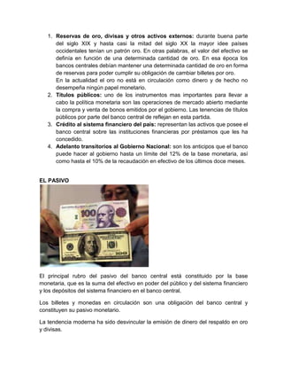 1. Reservas de oro, divisas y otros activos externos: durante buena parte
del siglo XIX y hasta casi la mitad del siglo XX la mayor idee países
occidentales tenían un patrón oro. En otras palabras, el valor del efectivo se
definía en función de una determinada cantidad de oro. En esa época los
bancos centrales debían mantener una determinada cantidad de oro en forma
de reservas para poder cumplir su obligación de cambiar billetes por oro.
En la actualidad el oro no está en circulación como dinero y de hecho no
desempeña ningún papel monetario.
2. Títulos públicos: uno de los instrumentos mas importantes para llevar a
cabo la política monetaria son las operaciones de mercado abierto mediante
la compra y venta de bonos emitidos por el gobierno. Las tenencias de títulos
públicos por parte del banco central de reflejan en esta partida.
3. Crédito al sistema financiero del país: representan las activos que posee el
banco central sobre las instituciones financieras por préstamos que les ha
concedido.
4. Adelanto transitorios al Gobierno Nacional: son los anticipos que el banco
puede hacer al gobierno hasta un límite del 12% de la base monetaria, así
como hasta el 10% de la recaudación en efectivo de los últimos doce meses.

EL PASIVO

El principal rubro del pasivo del banco central está constituido por la base
monetaria, que es la suma del efectivo en poder del público y del sistema financiero
y los depósitos del sistema financiero en el banco central.
Los billetes y monedas en circulación son una obligación del banco central y
constituyen su pasivo monetario.
La tendencia moderna ha sido desvincular la emisión de dinero del respaldo en oro
y divisas.

 