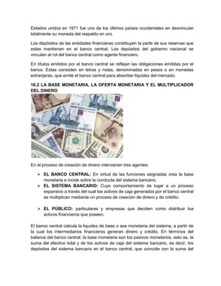Estados unidos en 1971 fue uno de los últimos países occidentales en desvincular
totalmente su moneda del respaldo en oro.
Los depósitos de las entidades financieras constituyen la parte de sus reservas que
estas mantienen en el banco central. Los depósitos del gobierno nacional se
vinculan al rol del banco central como agente financiero.
En títulos emitidos por el banco central se reflejan las obligaciones emitidas por el
banco. Estas consisten en letras y notas, denominadas en pesos o en monedas
extranjeras, que emite el banco central para absorber liquidez del mercado.
16.2 LA BASE MONETARIA, LA OFERTA MONETARIA Y EL MULTIPLICADOR
DEL DINERO

En el proceso de creación de dinero intervienen tres agentes:
 EL BANCO CENTRAL: En virtud de las funciones asignadas crea la base
monetaria e incide sobre la conducta del sistema bancario.
 EL SISTEMA BANCARIO: Cuyo comportamiento da lugar a un proceso
expansivo a través del cual los activos de caja generados por el banco central
se multiplican mediante un proceso de creación de dinero y de crédito.
 EL PÚBLICO: particulares y empresas que deciden como distribuir loa
activos financieros que poseen.
El banco central calcula la liquidez de base o ase monetaria del sistema, a partir de
la cual los intermediarios financieros generan dinero y crédito. En términos del
balance del banco central, la base monetaria son los pasivos monetarios, esto es, la
suma del efectivo total y de los activos de caja del sistema bancario, es decir, los
depósitos del sistema bancario en el banco central, que coincide con la suma del

 
