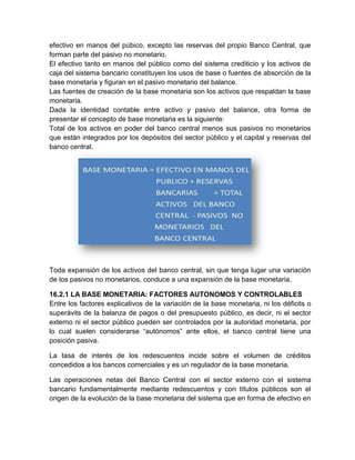 efectivo en manos del púbico, excepto las reservas del propio Banco Central, que
forman parte del pasivo no monetario.
El efectivo tanto en manos del público como del sistema crediticio y los activos de
caja del sistema bancario constituyen los usos de base o fuentes de absorción de la
base monetaria y figuran en el pasivo monetario del balance.
Las fuentes de creación de la base monetaria son los activos que respaldan la base
monetaria.
Dada la identidad contable entre activo y pasivo del balance, otra forma de
presentar el concepto de base monetaria es la siguiente:
Total de los activos en poder del banco central menos sus pasivos no monetarios
que están integrados por los depósitos del sector público y el capital y reservas del
banco central.

Toda expansión de los activos del banco central, sin que tenga lugar una variación
de los pasivos no monetarios, conduce a una expansión de la base monetaria.
16.2.1 LA BASE MONETARIA: FACTORES AUTONOMOS Y CONTROLABLES
Entre los factores explicativos de la variación de la base monetaria, ni los déficits o
superávits de la balanza de pagos o del presupuesto público, es decir, ni el sector
externo ni el sector público pueden ser controlados por la autoridad monetaria, por
lo cual suelen considerarse “autónomos” ante ellos, el banco central tiene una
posición pasiva.
La tasa de interés de los redescuentos incide sobre el volumen de créditos
concedidos a los bancos comerciales y es un regulador de la base monetaria.
Las operaciones netas del Banco Central con el sector externo con el sistema
bancario fundamentalmente mediante redescuentos y con títulos públicos son el
origen de la evolución de la base monetaria del sistema que en forma de efectivo en

 