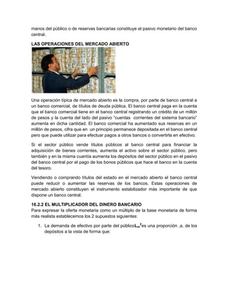 manos del público o de reservas bancarias constituye el pasivo monetario del banco
central.
LAS OPERACIONES DEL MERCADO ABIERTO

Una operación típica de mercado abierto es la compra, por parte de banco central a
un banco comercial, de títulos de deuda pública. El banco central paga en la cuenta
que el banco comercial tiene en el banco central registrando un crédito de un millón
de pesos y la cuenta del lado del pasivo “cuentas corrientes del sistema bancario”
aumenta en dicha cantidad. El banco comercial ha aumentado sus reservas en un
millón de pesos, cifra que en un principio permanece depositada en el banco central
pero que puede utilizar para efectuar pagos a otros bancos o convertirla en efectivo.
Si el sector público vende títulos públicos al banco central para financiar la
adquisición de bienes corrientes, aumenta el activo sobre el sector público, pero
también y en la misma cuantía aumenta los depósitos del sector público en el pasivo
del banco central por el pago de los bonos públicos que hace el banco en la cuenta
del tesoro.
Vendiendo o comprando títulos del estado en el mercado abierto el banco central
puede reducir o aumentar las reservas de los bancos. Estas operaciones de
mercado abierto constituyen el instrumento estabilizador más importante de que
dispone un banco central.
16.2.2 EL MULTIPLICADOR DEL DINERO BANCARIO
Para expresar la oferta monetaria como un múltiplo de la base monetaria de forma
más realista establecemos los 2 supuestos siguientes:
1. La demanda de efectivo por parte del públicoLm2es una proporción ,a, de los
depósitos a la vista de forma que:

 