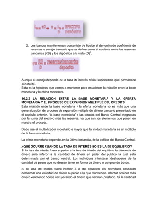 2. Los bancos mantienen un porcentaje de liquide el denominado coeficiente de
reservas o encaje bancario que se define como el cociente entre las reservas
bancarias (RB) y los depósitos a la vista (D)3.

Aunque el encaje depende de la tasa de interés oficial suponemos que permanece
constante.
Esta es la hipótesis que vamos a mantener para establecer la relación entre la base
monetaria y la oferta monetaria.
16.2.3 LA RELACION ENTRE LA BASE MONETARIA Y LA OFERTA
MONETARIA Y EL PROCESO DE EXPANSIÓN MÚLTIPLE DEL CRÉDITO
Esta relación entre la base monetaria y la oferta monetaria no es más que una
generalización del proceso de expansión múltiple del dinero bancario presentado en
el capítulo anterior. “la base monetaria” a las deudas del Banco Central integradas
por la suma del efectivo más las reservas, ya que son los elementos que ponen en
marcha el proceso.
Dado que el multiplicador monetario e mayor que la unidad monetaria es un múltiplo
de la base monetaria.
La oferta monetaria depende, en la última instancia, de la política del Banco Central.
¿QUÉ OCURRE CUANDO LA TASA DE INTERÉS NO ES LA DE EQUILIBRIO?
Si la tasa de interés fuera superior a la tasa de interés del equilibrio la demanda de
dinero será inferior a la cantidad de dinero en poder del publico la cual esta
determinada por el banco central. Los individuos intentaran deshacerse de la
cantidad de pesos que no desean tener en forma de dinero o comprando bonos.
Si la tasa de interés fuera inferior a la de equilibrio los individuos desearan
demandar una cantidad de dinero superior a la que mantienen. Intentar obtener más
dinero vendiendo bonos recuperando el dinero que habrían prestado. Si la cantidad

 