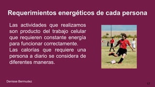 Requerimientos energéticos de cada persona
Las actividades que realizamos
son producto del trabajo celular
que requieren constante energía
para funcionar correctamente.
Las calorías que requiere una
persona a diario se considera de
diferentes maneras.
17
Denisse Bermudez
 