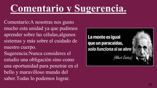 Comentario y Sugerencia.
Comentario:A nosotras nos gusto
mucho esta unidad ya que pudimos
aprender sobre las células,algunos
sistemas y más sobre el cuidado de
nuestro cuerpo.
Sugerencia:Nunca consideres el
estudio una obligación sino como
una oportunidad para penetrar en el
bello y maravilloso mundo del
saber.Todas lo podemos lograr.
35
 