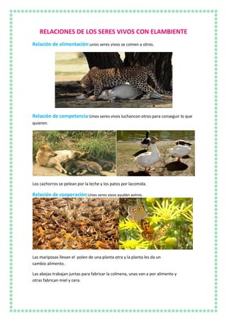 RELACIONES DE LOS SERES VIVOS CON ELAMBIENTE
Relación de alimentación:unos seres vivos se comen a otros.
Relación de competencia:Unos seres vivos luchancon otros para conseguir lo que
quieren.
Los cachorros se pelean por la leche y los patos por lacomida.
Relación de cooperación:Unos seres vivos ayudan aotros.
Las mariposas llevan el polen de una planta otra y la planta les da un
cambio alimento.
Las abejas trabajan juntas para fabricar la colmena, unas van a por alimento y
otras fabrican miel y cera.
 