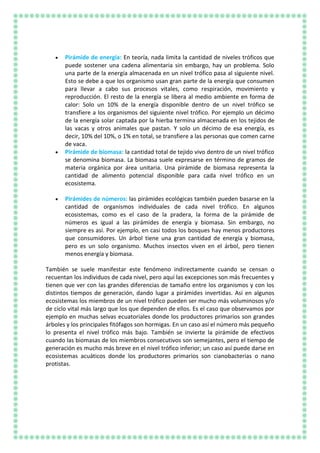 Pirámide de energía: En teoría, nada limita la cantidad de niveles tróficos que
puede sostener una cadena alimentaria sin embargo, hay un problema. Solo
una parte de la energía almacenada en un nivel trófico pasa al siguiente nivel.
Esto se debe a que los organismo usan gran parte de la energía que consumen
para llevar a cabo sus procesos vitales, como respiración, movimiento y
reproducción. El resto de la energía se libera al medio ambiente en forma de
calor: Solo un 10% de la energía disponible dentro de un nivel trófico se
transfiere a los organismos del siguiente nivel trófico. Por ejemplo un décimo
de la energía solar captada por la hierba termina almacenada en los tejidos de
las vacas y otros animales que pastan. Y solo un décimo de esa energía, es
decir, 10% del 10%, o 1% en total, se transfiere a las personas que comen carne
de vaca.
Pirámide de biomasa: la cantidad total de tejido vivo dentro de un nivel trófico
se denomina biomasa. La biomasa suele expresarse en término de gramos de
materia orgánica por área unitaria. Una pirámide de biomasa representa la
cantidad de alimento potencial disponible para cada nivel trófico en un
ecosistema.
Pirámides de números: las pirámides ecológicas también pueden basarse en la
cantidad de organismos individuales de cada nivel trófico. En algunos
ecosistemas, como es el caso de la pradera, la forma de la pirámide de
números es igual a las pirámides de energía y biomasa. Sin embargo, no
siempre es así. Por ejemplo, en casi todos los bosques hay menos productores
que consumidores. Un árbol tiene una gran cantidad de energía y biomasa,
pero es un solo organismo. Muchos insectos viven en el árbol, pero tienen
menos energía y biomasa.
También se suele manifestar este fenómeno indirectamente cuando se censan o
recuentan los individuos de cada nivel, pero aquí las excepciones son más frecuentes y
tienen que ver con las grandes diferencias de tamaño entre los organismos y con los
distintos tiempos de generación, dando lugar a pirámides invertidas. Así en algunos
ecosistemas los miembros de un nivel trófico pueden ser mucho más voluminosos y/o
de ciclo vital más largo que los que dependen de ellos. Es el caso que observamos por
ejemplo en muchas selvas ecuatoriales donde los productores primarios son grandes
árboles y los principales fitófagos son hormigas. En un caso así el número más pequeño
lo presenta el nivel trófico más bajo. También se invierte la pirámide de efectivos
cuando las biomasas de los miembros consecutivos son semejantes, pero el tiempo de
generación es mucho más breve en el nivel trófico inferior; un caso así puede darse en
ecosistemas acuáticos donde los productores primarios son cianobacterias o nano
protistas.
 