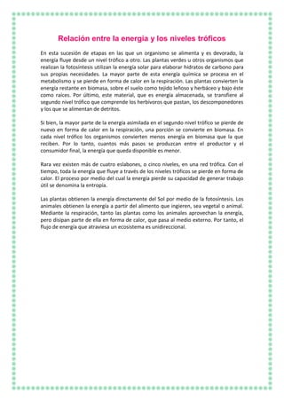 Relación entre la energía y los niveles tróficos
En esta sucesión de etapas en las que un organismo se alimenta y es devorado, la
energía fluye desde un nivel trófico a otro. Las plantas verdes u otros organismos que
realizan la fotosíntesis utilizan la energía solar para elaborar hidratos de carbono para
sus propias necesidades. La mayor parte de esta energía química se procesa en el
metabolismo y se pierde en forma de calor en la respiración. Las plantas convierten la
energía restante en biomasa, sobre el suelo como tejido leñoso y herbáceo y bajo éste
como raíces. Por último, este material, que es energía almacenada, se transfiere al
segundo nivel trófico que comprende los herbívoros que pastan, los descomponedores
y los que se alimentan de detritos.
Si bien, la mayor parte de la energía asimilada en el segundo nivel trófico se pierde de
nuevo en forma de calor en la respiración, una porción se convierte en biomasa. En
cada nivel trófico los organismos convierten menos energía en biomasa que la que
reciben. Por lo tanto, cuantos más pasos se produzcan entre el productor y el
consumidor final, la energía que queda disponible es menor.
Rara vez existen más de cuatro eslabones, o cinco niveles, en una red trófica. Con el
tiempo, toda la energía que fluye a través de los niveles tróficos se pierde en forma de
calor. El proceso por medio del cual la energía pierde su capacidad de generar trabajo
útil se denomina la entropía.
Las plantas obtienen la energía directamente del Sol por medio de la fotosíntesis. Los
animales obtienen la energía a partir del alimento que ingieren, sea vegetal o animal.
Mediante la respiración, tanto las plantas como los animales aprovechan la energía,
pero disipan parte de ella en forma de calor, que pasa al medio externo. Por tanto, el
flujo de energía que atraviesa un ecosistema es unidireccional.
 