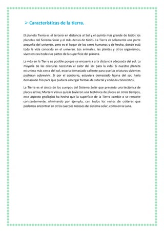  Características de la tierra.
El planeta Tierra es el tercero en distancia al Sol y el quinto más grande de todos los
planetas del Sistema Solar y el más denso de todos. La Tierra es solamente una parte
pequeña del universo, pero es el hogar de los seres humanos y de hecho, donde está
toda la vida conocida en el universo. Los animales, las plantas y otros organismos,
viven en casi todas las partes de la superficie del planeta.
La vida en la Tierra es posible porque se encuentra a la distancia adecuada del sol. La
mayoría de las criaturas necesitan el calor del sol para la vida. Si nuestro planeta
estuviera más cerca del sol, estaría demasiado caliente para que las criaturas vivientes
pudieran sobrevivir. Si por el contrario, estuviera demasiado lejana del sol, haría
demasiado frío para que pudiera albergar formas de vida tal y como la conocemos.
La Tierra es el único de los cuerpos del Sistema Solar que presenta una tectónica de
placas activa; Marte y Venus quizás tuvieron una tectónica de placas en otros tiempos,
este aspecto geológico ha hecho que la superficie de la Tierra cambie o se renueve
constantemente, eliminando por ejemplo, casi todos los restos de cráteres que
podemos encontrar en otros cuerpos rocosos del sistema solar, como en la Luna.
 