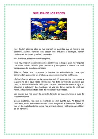 SUPLICA DE LOS PECES
Hoy ¡Señor! ¡Somos obra de tus manos! No permitas que el hombre nos
destruya…Muchos hombres nos pescan con anzuelos y atarrayas. Toman
prisionero a los peces grandes y pequeños.
Así, al menos, sobrevive nuestra especie.
Pero hay otros sin conciencia que nos destruyen a todos por igual. Hay algunos
que hasta utilizan dinamita para pescarnos y esta guerra a muerte nos hará
desaparecer del mundo que creaste.
Ablanda Señor sus corazones e ilumina su entendimiento, para que
comprendan que somos tus criaturas y no deben destruirnos inútilmente.
¡Señor! ¡Somos víctimas de la contaminación! ¡El agua de los ríos, mares y
lagos ya no es el agua fresca y limpia que nos diste por morada. Cada día que
pasa, la vida se hace más difícil para nosotros. Muchos de nuestros hijos no
alcanzan a sobrevivir. Los hombres, tal vez sin darse cuenta del mal que
hacen, arrojan al agua toda clase de desechos y suciedades.
Las plantas que nos sirven de alimento, también se están muriendo a cusa de
la contaminación.
Seños ayúdanos. Haz que los hombres se den cuenta que. Al destruir la
naturaleza, están atentando contra su propia integridad. Y finalmente, Señor, tu
que un día multiplicaste los peces, haz ahora el milagro y sálvanos para el bien
de los hombres.
 