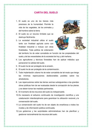 CARTA DEL SUELO
1. El suelo es uno de los bienes más
preciosos de la humanidad. Permite la
vida de los vegetales, de los animales y
del hombre sobre la tierra
2. El suelo es un recurso limitado que se
destruye fácilmente.
3. La sociedad industrial utiliza el suelo
tanto con finalidad agrícola como con
finalidad industrial e incluso con otras
finalidades. Toda política de ordenación
del territorio ha de estar concebida en función de las propiedades del
suelo y de las necesidades de la sociedad de hoy y del mañana.
4. Los agricultores y técnicos forestales han de aplicar métodos que
perseveren la calidad del suelo.
5. El suelo ha de ser protegido de la erosión.
6. El suelo ha de ser protegido de la contaminación.
7. Toda implantación urbana ha de estar concebida de tal modo que tenga
las mínimas repercusiones desfavorables posibles sobre los
alrededores.
8. Las repercusiones sobre las tierras vecinas subsiguientes a las grandes
obras públicas han de ser evaluadas desde la concepción de los planes
y se deben tomar las medidas pertinentes.
9. El inventario de los recursos del suelo es indispensable.
10.Es necesario el esfuerzo continuado de investigación científica y una
colaboración interdisciplinaria para garantizar la utilización racional y la
conservación del suelo.
11.La conservación del suelo ha de ser objeto de enseñanza a todos los
niveles y de información pública continuada.
12.Los gobiernos y las autoridades administrativas han de planificar y
gestionar racionalmente los recursos del suelo.
 