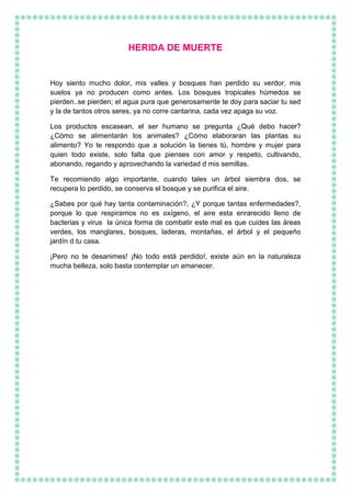 HERIDA DE MUERTE
Hoy siento mucho dolor, mis valles y bosques han perdido su verdor, mis
suelos ya no producen como antes. Los bosques tropicales húmedos se
pierden..se pierden; el agua pura que generosamente te doy para saciar tu sed
y la de tantos otros seres, ya no corre cantarina, cada vez apaga su voz.
Los productos escasean, el ser humano se pregunta ¿Qué debo hacer?
¿Cómo se alimentarán los animales? ¿Cómo elaboraran las plantas su
alimento? Yo te respondo que a solución la tienes tú, hombre y mujer para
quien todo existe, solo falta que pienses con amor y respeto, cultivando,
abonando, regando y aprovechando la variedad d mis semillas.
Te recomiendo algo importante, cuando tales un árbol siembra dos, se
recupera lo perdido, se conserva el bosque y se purifica el aire.
¿Sabes por qué hay tanta contaminación?, ¿Y porque tantas enfermedades?,
porque lo que respiramos no es oxígeno, el aire esta enrarecido lleno de
bacterias y virus la única forma de combatir este mal es que cuides las áreas
verdes, los manglares, bosques, laderas, montañas, el árbol y el pequeño
jardín d tu casa.
¡Pero no te desanimes! ¡No todo está perdido!, existe aún en la naturaleza
mucha belleza, solo basta contemplar un amanecer.
 