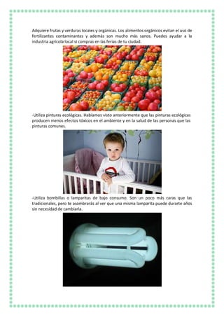 Adquiere frutas y verduras locales y orgánicas. Los alimentos orgánicos evitan el uso de
fertilizantes contaminantes y además son mucho más sanos. Puedes ayudar a la
industria agrícola local si compras en las ferias de tu ciudad.
-Utiliza pinturas ecológicas. Habíamos visto anteriormente que las pinturas ecológicas
producen menos efectos tóxicos en el ambiente y en la salud de las personas que las
pinturas comunes.
-Utiliza bombillas o lamparitas de bajo consumo. Son un poco más caras que las
tradicionales, pero te asombrarás al ver que una misma lamparita puede durarte años
sin necesidad de cambiarla.
 