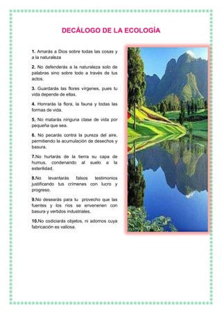 DECÁLOGO DE LA ECOLOGÍA
1. Amarás a Dios sobre todas las cosas y
a la naturaleza
2. No defenderás a la naturaleza solo de
palabras sino sobre todo a través de tus
actos.
3. Guardarás las flores vírgenes, pues tu
vida depende de ellas.
4. Honrarás la flora, la fauna y todas las
formas de vida.
5. No matarás ninguna clase de vida por
pequeña que sea.
6. No pecarás contra la pureza del aire,
permitiendo la acumulación de desechos y
basura.
7.No hurtarás de la tierra su capa de
humus, condenando al suelo a la
esterilidad.
8.No levantarás falsos testimonios
justificando tus crímenes con lucro y
progreso.
9.No desearás para tu provecho que las
fuentes y los ríos se envenenen con
basura y vertidos industriales.
10.No codiciarás objetos, ni adornos cuya
fabricación es valiosa.
 