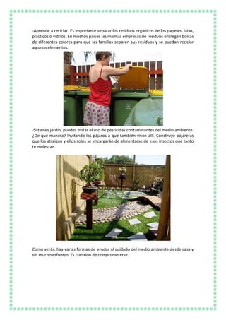 -Aprende a reciclar. Es importante separar los residuos orgánicos de los papeles, latas,
plásticos o vidrios. En muchos países las mismas empresas de residuos entregan bolsas
de diferentes colores para que las familias separen sus residuos y se puedan reciclar
algunos elementos.
-Si tienes jardín, puedes evitar el uso de pesticidas contaminantes del medio ambiente.
¿De qué manera? Invitando los pájaros a que también vivan allí. Construye pajareras
que los atraigan y ellos solos se encargarán de alimentarse de esos insectos que tanto
te molestan.
Como verás, hay varias formas de ayudar al cuidado del medio ambiente desde casa y
sin mucho esfuerzo. Es cuestión de comprometerse.
 