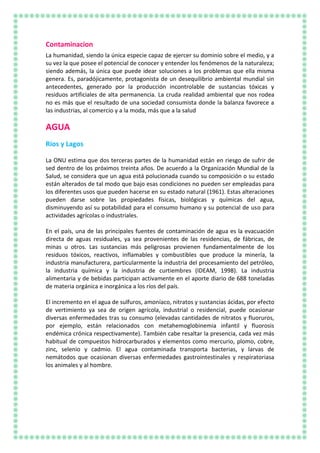 Contaminacion
La humanidad, siendo la única especie capaz de ejercer su dominio sobre el medio, y a
su vez la que posee el potencial de conocer y entender los fenómenos de la naturaleza;
siendo además, la única que puede idear soluciones a los problemas que ella misma
genera. Es, paradójicamente, protagonista de un desequilibrio ambiental mundial sin
antecedentes, generado por la producción incontrolable de sustancias tóxicas y
residuos artificiales de alta permanencia. La cruda realidad ambiental que nos rodea
no es más que el resultado de una sociedad consumista donde la balanza favorece a
las industrias, al comercio y a la moda, más que a la salud
AGUA
Ríos y Lagos
La ONU estima que dos terceras partes de la humanidad están en riesgo de sufrir de
sed dentro de los próximos treinta años. De acuerdo a la Organización Mundial de la
Salud, se considera que un agua está polucionada cuando su composición o su estado
están alterados de tal modo que bajo esas condiciones no pueden ser empleadas para
los diferentes usos que pueden hacerse en su estado natural (1961). Estas alteraciones
pueden darse sobre las propiedades físicas, biológicas y químicas del agua,
disminuyendo así su potabilidad para el consumo humano y su potencial de uso para
actividades agrícolas o industriales.
En el país, una de las principales fuentes de contaminación de agua es la evacuación
directa de aguas residuales, ya sea provenientes de las residencias, de fábricas, de
minas u otros. Las sustancias más peligrosas provienen fundamentalmente de los
residuos tóxicos, reactivos, inflamables y combustibles que produce la minería, la
industria manufacturera, particularmente la industria del procesamiento del petróleo,
la industria química y la industria de curtiembres (IDEAM, 1998). La industria
alimentaria y de bebidas participan activamente en el aporte diario de 688 toneladas
de materia orgánica e inorgánica a los ríos del país.
El incremento en el agua de sulfuros, amoníaco, nitratos y sustancias ácidas, por efecto
de vertimiento ya sea de origen agrícola, industrial o residencial, puede ocasionar
diversas enfermedades tras su consumo (elevadas cantidades de nitratos y fluoruros,
por ejemplo, están relacionados con metahemoglobinemia infantil y fluorosis
endémica crónica respectivamente). También cabe resaltar la presencia, cada vez más
habitual de compuestos hidrocarburados y elementos como mercurio, plomo, cobre,
zinc, selenio y cadmio. El agua contaminada transporta bacterias, y larvas de
nemátodos que ocasionan diversas enfermedades gastrointestinales y respiratoriasa
los animales y al hombre.
 