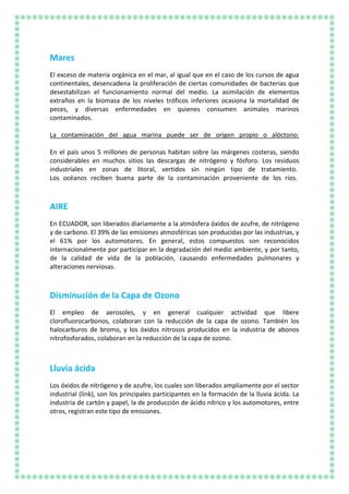 Mares
El exceso de materia orgánica en el mar, al igual que en el caso de los cursos de agua
continentales, desencadena la proliferación de ciertas comunidades de bacterias que
desestabilizan el funcionamiento normal del medio. La asimilación de elementos
extraños en la biomasa de los niveles tróficos inferiores ocasiona la mortalidad de
peces, y diversas enfermedades en quienes consumen animales marinos
contaminados.
La contaminación del agua marina puede ser de origen propio o alóctono:
En el país unos 5 millones de personas habitan sobre las márgenes costeras, siendo
considerables en muchos sitios las descargas de nitrógeno y fósforo. Los residuos
industriales en zonas de litoral, vertidos sin ningún tipo de tratamiento.
Los océanos reciben buena parte de la contaminación proveniente de los ríos.
AIRE
En ECUADOR, son liberados diariamente a la atmósfera óxidos de azufre, de nitrógeno
y de carbono. El 39% de las emisiones atmosféricas son producidas por las industrias, y
el 61% por los automotores. En general, estos compuestos son reconocidos
internacionalmente por participar en la degradación del medio ambiente, y por tanto,
de la calidad de vida de la población, causando enfermedades pulmonares y
alteraciones nerviosas.
Disminución de la Capa de Ozono
El empleo de aerosoles, y en general cualquier actividad que libere
clorofluorocarbonos, colaboran con la reducción de la capa de ozono. También los
halocarburos de bromo, y los óxidos nitrosos producidos en la industria de abonos
nitrofosforados, colaboran en la reducción de la capa de ozono.
Lluvia ácida
Los óxidos de nitrógeno y de azufre, los cuales son liberados ampliamente por el sector
industrial (link), son los principales participantes en la formación de la lluvia ácida. La
industria de cartón y papel, la de producción de ácido nítrico y los automotores, entre
otros, registran este tipo de emisiones.
 
