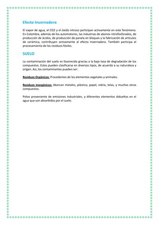 Efecto Invernadero
El vapor de agua, el CO2 y el óxido nitroso participan activamente en este fenómeno.
En Colombia, además de los automotores, las industrias de abonos nitrofosforados, de
producción de ácidos, de producción de panela en bloques y la fabricación de artículos
de cerámica, contribuyen activamente al efecto invernadero. También participa el
procesamiento de los residuos fósiles.
SUELO
La contaminación del suelo es favorecida gracias a la baja tasa de degradación de los
compuestos. Estos pueden clasificarse en diversos tipos, de acuerdo a su naturaleza y
orígen. Así, los contaminantes pueden ser:
Residuos Orgánicos: Procedentes de los elementos vegetales y animales.
Residuos Inorgánicos: Abarcan metales, plástico, papel, vidrio, telas, y muchos otros
compuestos.
Polvo proveniente de emisiones industriales, y diferentes elementos didueltos en el
agua que son absorbidos por el suelo.
 