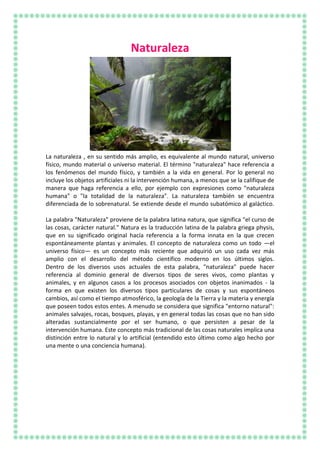 Naturaleza
La naturaleza , en su sentido más amplio, es equivalente al mundo natural, universo
físico, mundo material o universo material. El término "naturaleza" hace referencia a
los fenómenos del mundo físico, y también a la vida en general. Por lo general no
incluye los objetos artificiales ni la intervención humana, a menos que se la califique de
manera que haga referencia a ello, por ejemplo con expresiones como "naturaleza
humana" o "la totalidad de la naturaleza". La naturaleza también se encuentra
diferenciada de lo sobrenatural. Se extiende desde el mundo subatómico al galáctico.
La palabra "Naturaleza" proviene de la palabra latina natura, que significa "el curso de
las cosas, carácter natural." Natura es la traducción latina de la palabra griega physis,
que en su significado original hacía referencia a la forma innata en la que crecen
espontáneamente plantas y animales. El concepto de naturaleza como un todo —el
universo físico— es un concepto más reciente que adquirió un uso cada vez más
amplio con el desarrollo del método científico moderno en los últimos siglos.
Dentro de los diversos usos actuales de esta palabra, "naturaleza" puede hacer
referencia al dominio general de diversos tipos de seres vivos, como plantas y
animales, y en algunos casos a los procesos asociados con objetos inanimados - la
forma en que existen los diversos tipos particulares de cosas y sus espontáneos
cambios, así como el tiempo atmosférico, la geología de la Tierra y la materia y energía
que poseen todos estos entes. A menudo se considera que significa "entorno natural":
animales salvajes, rocas, bosques, playas, y en general todas las cosas que no han sido
alteradas sustancialmente por el ser humano, o que persisten a pesar de la
intervención humana. Este concepto más tradicional de las cosas naturales implica una
distinción entre lo natural y lo artificial (entendido esto último como algo hecho por
una mente o una conciencia humana).
 