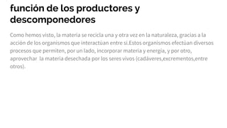 función de los productores y
descomponedores
Como hemos visto, la materia se recicla una y otra vez en la naturaleza, gracias a la
acción de los organismos que interactúan entre si.Estos organismos efectúan diversos
procesos que permiten, por un lado, incorporar materia y energía, y por otro,
aprovechar la materia desechada por los seres vivos (cadáveres,excrementos,entre
otros).
 
