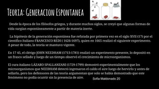 Teoria:GeneracionEspontanea
Desde la época de los filósofos griegos, y durante muchos siglos, se creyó que algunas formas de
vida surgían espontáneamente a partir de materia inerte.
La hipótesis de la generación espontánea fue refutada por primera vez en el siglo XVII (17) por el
científico Italiano FRANCESCO REDI ( 1626-1697), quien en 1665 realizó el siguiente experimento.
A pesar de todo, la teoría se mantuvo vigente.
En 17 45, el clérigo JOHN NEEDHAM (1713-1781) realizó un experimento presente, lo depositó en
un frasco sellado y luego de un tiempo observó el crecimiento de microorganismos.
El cura italiano LÁZARO SPALLANZANI (1729-1799) demostró experimentalmente que los
microorganismos que NEEDHAM detectó ingresaron el caldo el aire luego de hervirlo y antes de
sellarlo, pero los defensores de las teoría argumentan que solo se había demostrado que este
fenómeno no podía ocurrir sin la presencia de aire. Sofia Maldonado 20
S
 