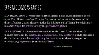 ERASGEOLOGICASPARTE2
ERA MESOZOICA: Comenzó hace 248 millones de años, finalizando haces
unos 65 millones de años. En esta Era, los vertebrados se desarrollaron,
diversificaron y conquistaron todos los hábitats de la Tierra. Se originaron
los Mamíferos, los dinosaurios y las plantas con flores
ERA CENOZOICA: Comenzó hace alrededor de 65 millones de años. El
planeta adquiere las cualidades y aspectos que hoy contiene. Con la extinción
de los dinosaurios, los mamíferos y las aves se extendieron, surgieron
muchos Angiospermas (Plantas con Flores).
Krishna Mondaca 24
 