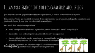 ElLamarckismooteoríadeloscaracteresadquiridos
Jean Baptiste Lamarck apoyaba la base de su trabajo científico, la idea de la evolución de las especies
Lamarckismo: Teoría que concibe la evolución de las especias como una progresión, en la que los organismos van
originando formas de vida cada vez más complejas y perfectas.
Esta teoría tiene los siguientes principios.
➔ Todos los organismos tenderían a la perfección, debido a una fuerza interna o impulso vital.
➔ Los cambios en el ambiente generarian necesidades entre los organismos
➔ Las necesidades harían que los organismos se vieran obligados a utilizar ciertos órganos, los cuales se
desarrollarían por su uso. Por el contrario, el desuso de un órgano o estructura provocaría su atrofia.
➔ Frente a los cambios del ambiente, surgirían características en los organismos, llamadas caracteres
adquiridos, que se heredarian de generación en generaciónDaniela Fredes 14
 