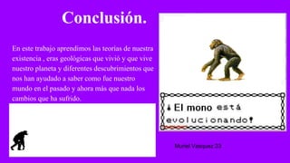 Conclusión.
En este trabajo aprendimos las teorías de nuestra
existencia , eras geológicas que vivió y que vive
nuestro planeta y diferentes descubrimientos que
nos han ayudado a saber como fue nuestro
mundo en el pasado y ahora más que nada los
cambios que ha sufrido.
Muriel Vasquez 33
 