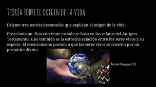 Teoríasobreelorigendelavida
Existen tres teorías destacadas que explican el origen de la vida.
Creacionismo: Esta corriente no solo se basa en los relatos del Antiguo
Testamento, sino también es la estrecha relación entre los seres vivos y su
especie. El creacionismo postula a que los seres vivos se crearon por un
propósito divino.
Muriel Vasquez 33
 