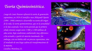 Teorìa Quimiosintètica.
Luego de Louis Pasteur refutarà la teoría de generación
espontánea ,en 1924 el cientìfico ruso Aleksandr Oparin
(1894 - 1980) comenzó a desarrollar su teoría del origen
de la vida, la teoría quimiosintética, que en la actualidad
es la más aceptada. Esta teoría postula que la primera
célula viviente surgió entre 3 900 y 3.500 millones de
años atrás, bajo condiciones ambientales muy diferentes
a las actuales, a partir de materia inanimada. Sin
embargo, esto no habría sido un proceso espontáneo, sino
el resultado de una larga cadena de transformaciones de
la materia.
Catalina Mateluna.22.
 