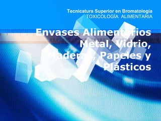 Envases Alimentarios
Metal, Vidrio,
Maderas, Papeles y
Plásticos
Tecnicatura Superior en Bromatología
TOXICOLOGÍA ALIMENTARIA
 