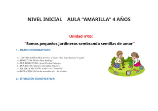 NIVEL INICIAL AULA “AMARILLA” 4 AÑOS
Unidad n°06:
“Somos pequeños jardineros sembrando semillas de amor”
1.- DATOS INFORMATIVOS:
1.1. INSTITUCIÓN EDUCATIVA: n°11084 “San Juan Bautista” Cayaltí
1.2.DIRECTOR: Walter Diaz Rodrigo
1.3.SUB DIRECTORA: Annie Perales Cabrejos
1.4.DOCENTES: María Cristina Díaz Sánchez
1.5.GRADO Y SECCIÓN: 4 años Aula “Amarilla”
1.6.DURACIÓN: Del 09 de setiembre al 11 de octubre
2.- SITUACIÓN SIGNIFICATIVA:
 