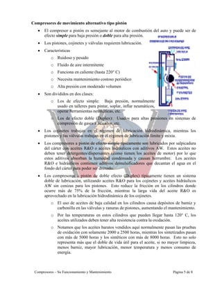 Compresores de movimiento alternativo tipo pistón
• El compresor a pistón es semejante al motor de combustión del auto y puede ser de
efecto simple para baja presión o doble para alta presión.
• Los pistones, cojinetes y válvulas requieren lubricación.
• Características
o Ruidoso y pesado
o Fluido de aire intermitente
o Funciona en caliente (hasta 220° C)
o Necesita mantenimiento costoso periódico
o Alta presión con moderado volumen
• Son divididos en dos clases:
o Los de efecto simple: Baja presión, normalmente
usado en talleres para pintar, soplar, inflar neumáticos,
operar herramientas neumáticas, etc.
o Los de efecto doble (Duplex): Usados para altas presiones en sistemas de
compresión de gases a licuados, etc.
• Los cojinetes trabajan en el régimen de lubricación hidrodinámica, mientras los
pistones y las válvulas trabajan en el régimen de lubricación límite y mixta.
• Los compresores a pistón de efecto simple típicamente son lubricados por salpicadura
del cárter con aceites R&O o aceites hidráulicos con aditivos AW. Estos aceites no
deben tener detergentes/dispersantes (como tienen los aceites de motor) por lo que
estos aditivos absorban la humedad condensada y causan herrumbre. Los aceites
R&O e hidráulicos contienen aditivos demulsificadores que decantan el agua en el
fondo del cárter para poder ser drenado.
• Los compresores a pistón de doble efecto (Duplex) típicamente tienen un sistema
doble de lubricación, utilizando aceites R&O para los cojinetes y aceites hidráulicos
AW sin cenizas para los pistones. Esto reduce la fricción en los cilindros donde
ocurre más de 75% de la fricción, mientras la larga vida del aceite R&O es
aprovechado en la lubricación hidrodinámica de los cojinetes.
o El uso de aceites de baja calidad en los cilindros causa depósitos de barniz y
carbonilla en las válvulas y ranuras de pistones, aumentando el mantenimiento.
o Por las temperaturas en estos cilindros que pueden llegar hasta 120° C, los
aceites utilizados deben tener alta resistencia contra la oxidación.
o Notamos que los aceites baratos vendidos aquí normalmente pasan las pruebas
de oxidación con solamente 2000 a 2500 horas, mientras los sintetizados pasan
con más de 5000 horas y los sintéticos con más de 8000 horas. Esto no solo
representa más que el doble de vida útil para el aceite, si no mayor limpieza,
menos barniz, mayor lubricación, menor temperatura y menos consumo de
energía.
Compresores – Su Funcionamiento y Mantenimiento Página 5 de 8
 