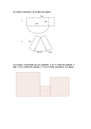 12) Calculá el perímetro de las diferentes figuras.
7cm
a.
b. 2m
150 cm 5 dm
13) La figura está formada por tres cuadrados A, B y C el lado del cuadrado A
mide 17 cm y el lado deñ cuadrado C, 11 cm. Calculá el perímetro de la figura.
3cm
5cm
 