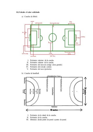 14) Calcula el valor solicitado
a) Cancha de fútbol.
I. Perímetro máximo de la cancha.
II. Perímetro mínimo de la cancha.
III. Perímetro del área de castigo (área grande).
IV. Perímetro del círculo central.
V. Perímetro del arco (portería).
b) Cancha de handball.
I. Perímetro de la mitad de la cancha.
II. Perímetro de la cancha.
III. Distancia desde punto de penal a punto de penal.
 