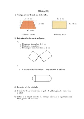 REPASAMOS
1) Averigua el valor de cada uno de los lados.
3x- 25 cm 2x – 5 cm
x + 0,08 m
Perímetro: 120 cm Perímetro: 60 cm.
2) Determina el perímetro de las figuras.
A.
c. El cuadrado tiene de lado de 11 cm.
d. El triángulo es equilátero.
e. El rectángulo tiene el otro lado de 15 cm.
B.
 El rectángulo tiene una base de 42 dm y una altura de 3000 mm.
3) Encuentra el valor solicitado.
a) El perímetro de una circunferencia es igual a 251, 32 cm, ¿Cuántos metros mide
el radio?
b) La base de un triángulo isósceles el 3 cm mayor a los lados. Si el perímetro es de
57 cm, ¿cuánto vale cada lado?
3x-2 dm 3x – 18 cm
 