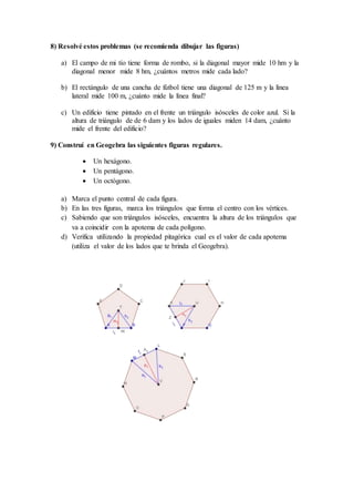 8) Resolvé estos problemas (se recomienda dibujar las figuras)
a) El campo de mi tío tiene forma de rombo, si la diagonal mayor mide 10 hm y la
diagonal menor mide 8 hm, ¿cuántos metros mide cada lado?
b) El rectángulo de una cancha de fútbol tiene una diagonal de 125 m y la línea
lateral mide 100 m, ¿cuánto mide la línea final?
c) Un edificio tiene pintado en el frente un triángulo isósceles de color azul. Si la
altura de triángulo de de 6 dam y los lados de iguales miden 14 dam, ¿cuánto
mide el frente del edificio?
9) Construí en Geogebra las siguientes figuras regulares.
 Un hexágono.
 Un pentágono.
 Un octógono.
a) Marca el punto central de cada figura.
b) En las tres figuras, marca los triángulos que forma el centro con los vértices.
c) Sabiendo que son triángulos isósceles, encuentra la altura de los triángulos que
va a coincidir con la apotema de cada polígono.
d) Verifica utilizando la propiedad pitagórica cual es el valor de cada apotema
(utiliza el valor de los lados que te brinda el Geogebra).
 