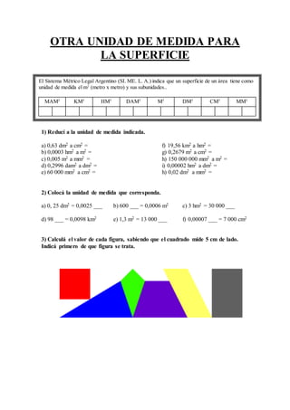 OTRA UNIDAD DE MEDIDA PARA
LA SUPERFICIE
1) Reducí a la unidad de medida indicada.
a) 0,63 dm2 a cm2 = f) 19,56 km2 a hm2 =
b) 0,0003 hm2 a m2 = g) 0,2679 m2 a cm2 =
c) 0,005 m2 a mm2 = h) 150 000 000 mm2 a m2 =
d) 0,2996 dam2 a dm2 = i) 0,00002 hm2 a dm2 =
e) 60 000 mm2 a cm2 = h) 0,02 dm2 a mm2 =
2) Colocá la unidad de medida que corresponda.
a) 0, 25 dm2 = 0,0025 ___ b) 600 ___ = 0,0006 m2 c) 3 hm2 = 30 000 ___
d) 98 ___ = 0,0098 km2 e) 1,3 m2 = 13 000 ___ f) 0,00007 ___ = 7 000 cm2
3) Calculá el valor de cada figura, sabiendo que el cuadrado mide 5 cm de lado.
Indicá primero de que figura se trata.
El Sistema Métrico Legal Argentino (SI. ME. L. A.) indica que un superficie de un área tiene como
unidad de medida el m2
(metro x metro) y sus subunidades..
MAM2
KM2
HM2
DAM2
M2
DM2
CM2
MM2
 
