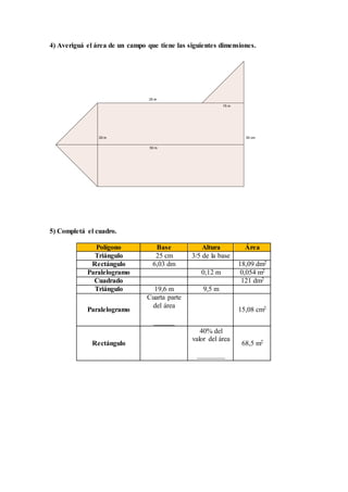 4) Averiguá el área de un campo que tiene las siguientes dimensiones.
5) Completá el cuadro.
Polígono Base Altura Área
Triángulo 25 cm 3/5 de la base
Rectángulo 6,03 dm 18,09 dm2
Paralelogramo 0,12 m 0,054 m2
Cuadrado 121 dm2
Triángulo 19,6 m 9,5 m
Paralelogramo
Cuarta parte
del área
______
15,08 cm2
Rectángulo
40% del
valor del área
________
68,5 m2
 
