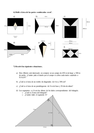 6) Hallá el área de las partes sombreadas en m2.
a) b) c)
d) e)
f)
7) Resolvé las siguientes situaciones.
a) Don Alberto está interesado en comprar en un campo de 450 m de largo y 300 m
de ancho. ¿Cuánto pide el dueño por el campo si cobra cada metro cuadrado a
$116,85?
b) ¿Cuál es el área de un rombo de diagonales de 4 m y 300 cm?
c) ¿Cuál es el área de un paralelogramo de 8 m de base y 50 dm de altura?
d) Los segmentos a y b son las alturas de los lados correspondientes del triángulo.
o ¿Cuál es el área del triángulo?
o ¿Cuánto mide el segmento b?
 