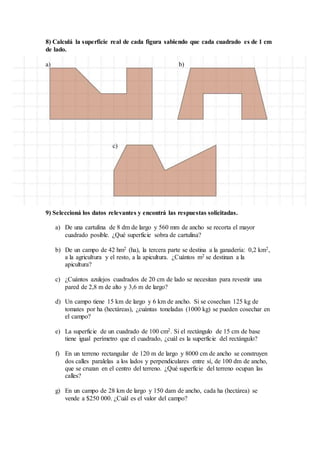 8) Calculá la superficie real de cada figura sabiendo que cada cuadrado es de 1 cm
de lado.
a) b)
c)
9) Seleccioná los datos relevantes y encontrá las respuestas solicitadas.
a) De una cartulina de 8 dm de largo y 560 mm de ancho se recorta el mayor
cuadrado posible. ¿Qué superficie sobra de cartulina?
b) De un campo de 42 hm2 (ha), la tercera parte se destina a la ganadería: 0,2 km2,
a la agricultura y el resto, a la apicultura. ¿Cuántos m2 se destinan a la
apicultura?
c) ¿Cuántos azulejos cuadrados de 20 cm de lado se necesitan para revestir una
pared de 2,8 m de alto y 3,6 m de largo?
d) Un campo tiene 15 km de largo y 6 km de ancho. Si se cosechan 125 kg de
tomates por ha (hectáreas), ¿cuántas toneladas (1000 kg) se pueden cosechar en
el campo?
e) La superficie de un cuadrado de 100 cm2. Si el rectángulo de 15 cm de base
tiene igual perímetro que el cuadrado, ¿cuál es la superficie del rectángulo?
f) En un terreno rectangular de 120 m de largo y 8000 cm de ancho se construyen
dos calles paralelas a los lados y perpendiculares entre sí, de 100 dm de ancho,
que se cruzan en el centro del terreno. ¿Qué superficie del terreno ocupan las
calles?
g) En un campo de 28 km de largo y 150 dam de ancho, cada ha (hectárea) se
vende a $250 000. ¿Cuál es el valor del campo?
 