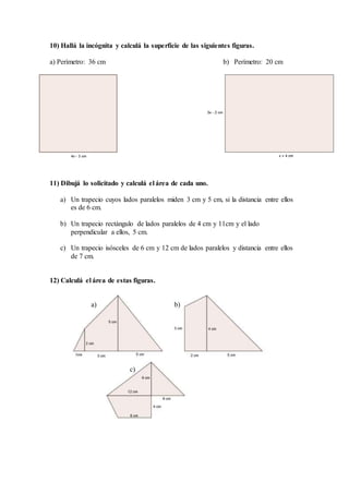 10) Hallá la incógnita y calculá la superficie de las siguientes figuras.
a) Perímetro: 36 cm b) Perímetro: 20 cm
11) Dibujá lo solicitado y calculá el área de cada uno.
a) Un trapecio cuyos lados paralelos miden 3 cm y 5 cm, si la distancia entre ellos
es de 6 cm.
b) Un trapecio rectángulo de lados paralelos de 4 cm y 11cm y el lado
perpendicular a ellos, 5 cm.
c) Un trapecio isósceles de 6 cm y 12 cm de lados paralelos y distancia entre ellos
de 7 cm.
12) Calculá el área de estas figuras.
a) b)
c)
 