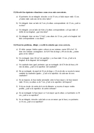 13) Resolvé las siguientes situaciones como creas más conveniente.
a) El perímetro de un triángulo isósceles es de 33 cm y el lado mayor mide 12 cm.
¿Cuánto mide cada uno de los otros lados?
b) Un triángulo tiene un lado de 5 cm y la altura correspondiente de 12 cm, ¿cuál es
su área?
c) Un triángulo con un lado de 8 dm y la altura correspondiente a él que mide el
doble de esa longitud, ¿qué área tiene?
d) Un triángulo tiene un área 7,5 dm2 y una altura de 15 cm, ¿cuál es la longitud del
lado correspondiente a esa altura?
14) Pensá los problema, dibujá y escribí la solución que creas correcta.
a) El vidrio queque Andrea quiere colocar en sus ventanas cuesta $50 el m2. Si
tiene dos ventanas rectangulares de 0,015 hm de largo y 80 cm de alto, ¿cuánto
gasta en los vidrios?
b) Un rectángulo tiene 60 cm2 de superficie y su base mide 12 cm. ¿Cuál es la
longitud de la diagonal del rectángulo?
c) Un cuadrado tiene igual perímetro que un rectángulo de 0,76 dm de base y 64
mm de altura, ¿cuál es la superficie del cuadrado?
d) De un rectángulo de papel de 24 cm de largo y 18 cm de alto se recorta la menor
cantidad de cuadrados iguales. ¿Cuál es la superficie de cada uno de esos
cuadrados?
e) En un trapecio, la base media (promedio entre la base mayor y la base menor)
mide 18 cm y su altura es de 7 cm. ¿Cuál es la superficie del trapecio?
f) Si de un círculo de cartón de 6 cm de diámetro se recorta el mayor rombo
posible, ¿cuál es la superficie de cartón sobrante?
g) En un rectángulo la base mayor es 5 cm mayor que la altura y el perímetro es 38
cm, ¿cuál es su superficie?
h) En un triángulo isósceles cada lado es un cm menor que la base y su perímetro
es 16 cm, ¿cuál es su superficie?
 