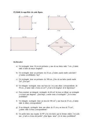 15) Hallá la superficie de cada figura.
16) Resolvé
a) Un rectángulo tiene 34 cm de perímetro y uno de sus lados mide 7 cm. ¿Cuánto
mide el lado de mayor longitud?
b) Un rectángulo tiene un perímetro de 24 cm. ¿Cuánto puede medir cada lado?
¿Cuántas posibilidades hay?
c) Un rectángulo tiene un perímetro de 300 cm. ¿Uno de sus lados puede medir
2m? ¿Por qué?
d) Un triángulo rectángulo tiene una base de 1 m y una altura correspondiente de
50 cm. ¿Cuánto mide el área en cm2? ¿Cuál es la longitud de la hipotenusa?
e) Para construir un triángulo rectángulo de 40 cm2 de área, se dibujó un rectángulo
y se trazó una diagonal. ¿Qué largo y ancho tenía el rectángulo? ¿Es la única
posibilidad?
f) Un triángulo rectángulo tiene un área de 100 cm2 y una base de 25 cm. ¿Cuánto
mide la altura correspondiente?
g) Si un triángulo rectángulo tiene una altura de 15 cm y un área de 75 cm2,
¿cuánto mide la base correspondiente?
h) Un jardín tiene una esquina de 90º y los dos lados que la forman miden 2 m cada
uno. ¿Cuál es el área del jardín? ¿Qué figura tiene? ¿Es la única posibilidad?
 