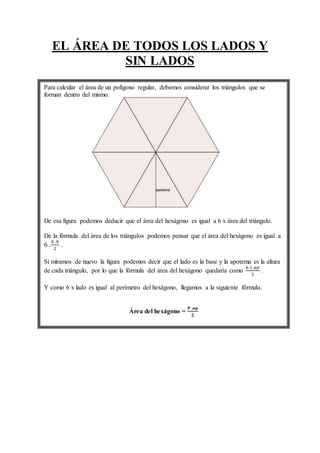 EL ÁREA DE TODOS LOS LADOS Y
SIN LADOS
Para calcular el área de un polígono regular, debemos considerar los triángulos que se
forman dentro del mismo.
De esa figura podemos deducir que el área del hexágono es igual a 6 x área del triángulo.
De la fórmula del área de los triángulos podemos pensar que el área del hexágono es igual a
6 .
𝑏 .ℎ
2
.
Si miramos de nuevo la figura podemos decir que el lado es la base y la apotema es la altura
de cada triángulo, por lo que la fórmula del área del hexágono quedaría como
6 .𝑙 .𝑎𝑝
2
.
Y como 6 x lado es igual al perímetro del hexágono, llegamos a la siguiente fórmula:
Área del hexágono =
𝑷 .𝒂𝒑
𝟐
 