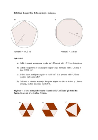 1) Calculá la superficie de los siguientes polígonos.
a) b)
Perímetro = 35,25 cm Perímetro = 24,5 cm
2) Resolvé
a) Hallá el área de un octógono regular de 3,25 cm de lado y 3,93 cm de apotema.
b) Calculá la apotema de un eneágono regular cuyo perímetro mide 21,6 cm y el
área 35,532 cm2.
c) El área de un pentágono regular es 82,11 cm2. Si la apotema mide 4,76 cm.
¿Cuánto mide cada lado?
d) Cuál será el costo de un espejo decagonal regular de 0,85 m de lado y 1,3 m de
apotema, si el m2 de espejo cuesta $18.
3) ¿Cuál es el área de la parte oscura en cada caso? Considera que todas las
figuras tienen un área total de 516 cm2.
a) b) c)
 