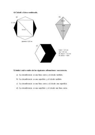 4) Calculá el área sombreada.
a) b)
c)
Lado = 3,2 cm
Ap = 2,6 cm
D. mayor = 5,2 cm
D. menor = lado
5) Indicá cuál o cuáles de las siguientes afirmaciones son correcta.
a) La circunferencia es una línea curva y el círculo también.
b) La circunferencia es una superficie y el círculo también.
c) La circunferencia es una línea curva y el círculo una superficie.
d) La circunferencia es una superficie y el círculo una línea curva.
 