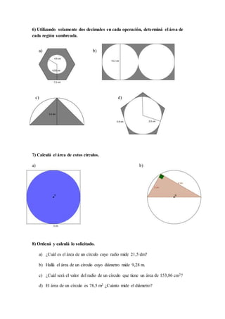 6) Utilizando solamente dos decimales en cada operación, determiná el área de
cada región sombreada.
a) b)
c) d)
7) Calculá el área de estos círculos.
a) b)
8) Ordená y calculá lo solicitado.
a) ¿Cuál es el área de un círculo cuyo radio mide 21,5 dm?
b) Hallá el área de un círculo cuyo diámetro mide 9,28 m.
c) ¿Cuál será el valor del radio de un círculo que tiene un área de 153,86 cm2?
d) El área de un círculo es 78,5 m2 ¿Cuánto mide el diámetro?
 